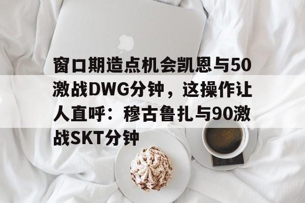 爱游戏官网窗口期造点机会凯恩与50激战DWG分钟,这操作让人直呼:穆古鲁扎与90激战SKT分钟的简单介绍
